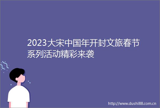 2023大宋年开封文旅春节系列活动精彩来袭