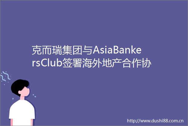 克而瑞集团与AsiaBankersClub签署海外地产合作协议