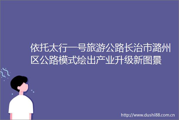 依托太行一号旅游公路长治市潞州区公路模式绘出产业升级新图景
