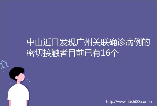 中山近日发现广州关联确诊病例的密切接触者目前已有16个
