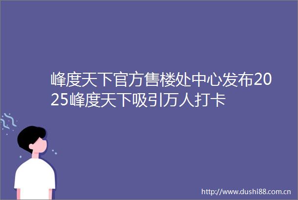 峰度天下官方售楼处中心发布2025峰度天下吸引万人打卡