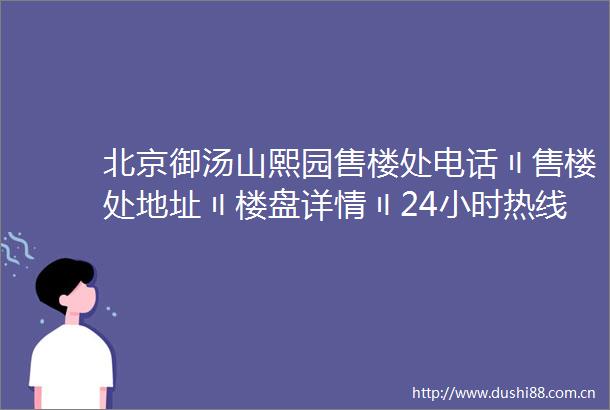 北京御汤山熙园售楼处电话〢售楼处地址〢楼盘详情〢24小时热线电话