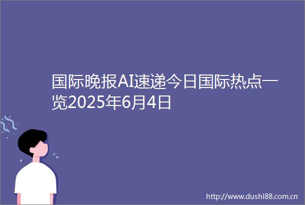 国际晚报AI速递今日国际热点一览2025年6月4日