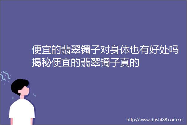 便宜的翡翠镯子对身体也有好处吗揭秘便宜的翡翠镯子真的
