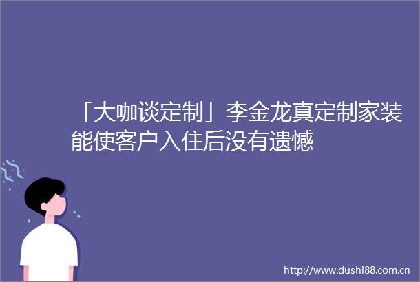 「大咖谈定制」李金龙真定制家装能使客户入住后没有遗憾