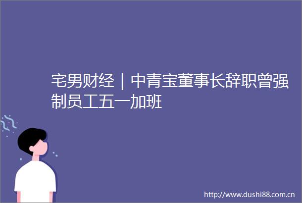 宅男财经｜中青宝董事长辞职曾强制员工五一加班