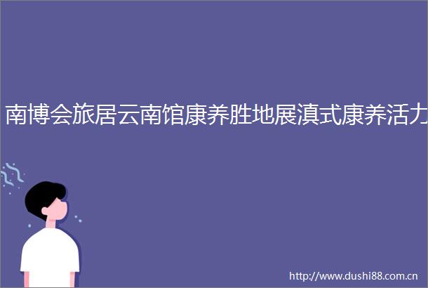 南博会旅居云南馆康养胜地展滇式康养活力