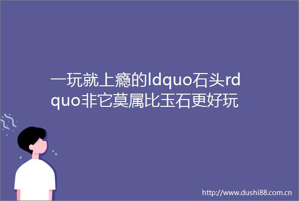 一玩就上瘾的ldquo石头rdquo非它莫属比玉石更好玩