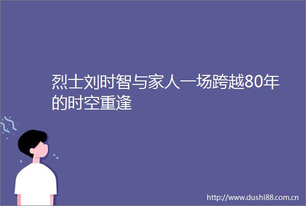 烈士刘时智与家人一场跨越80年的时空重逢