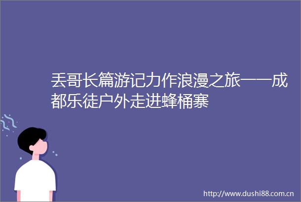 丢哥长篇游记力作浪漫之旅一一成都乐徒户外走进蜂桶寨