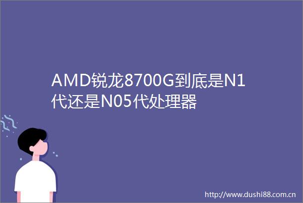 AMD锐龙8700G到底是N1代还是N05代处理器