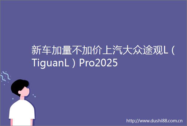 新车加量不加价上汽大众途观L（TiguanL）Pro2025款限时1929万起