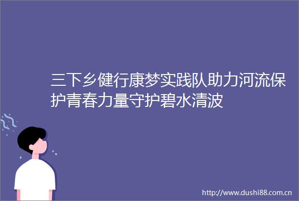 三下乡健行康梦实践队助力河流保护青春力量守护碧水清波