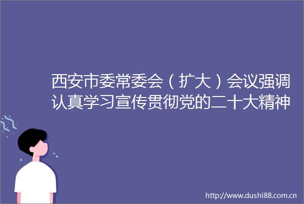 西安市委常委会（扩大）会议强调认真学习宣传贯彻党的二十大精神奋力谱写西安高质量发展新篇章