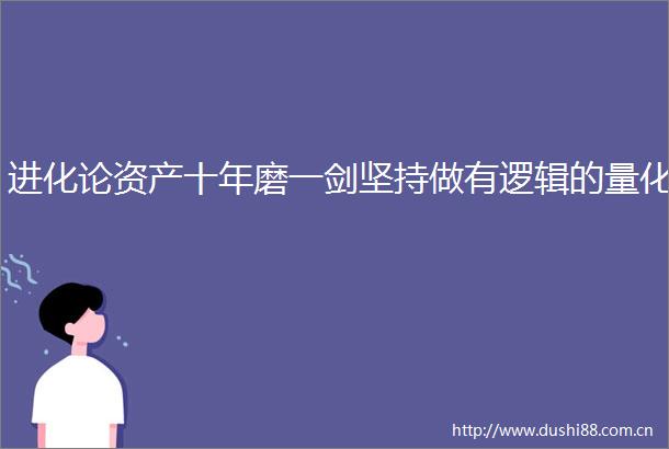 进化论资产十年磨一剑坚持做有逻辑的量化