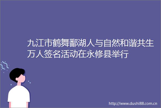 九江市鹤舞鄱湖人与自然和谐共生万人签名活动在永修县举行