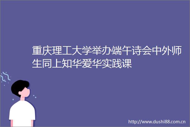 重庆理工大学举办端午诗会中外师生同上知华爱华实践课