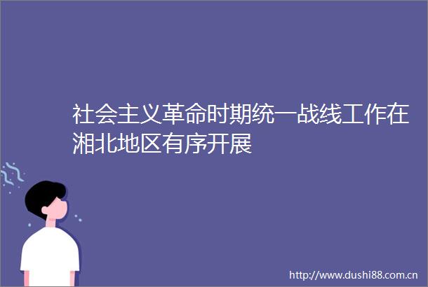 社会主义革命时期统一战线工作在湘北地区有序开展
