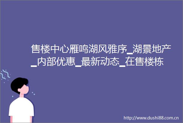 售楼中心雁鸣湖风雅序▁湖景地产▁内部优惠▁最新动态▁在售楼栋