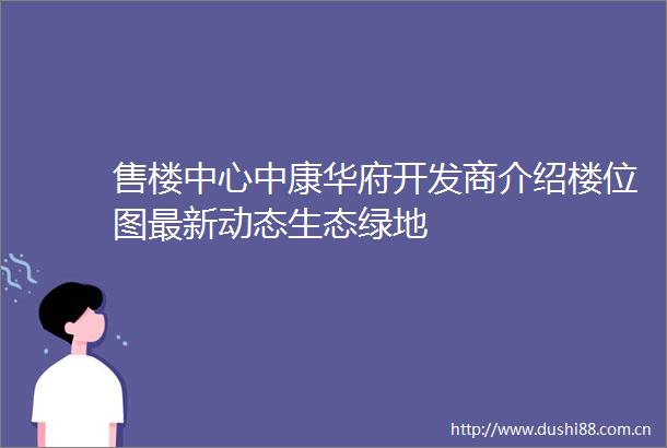 售楼中心中康华府开发商介绍楼位图最新动态生态绿地