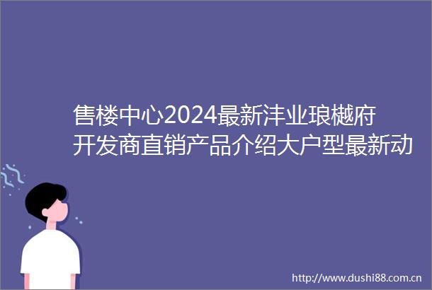 售楼中心2024最新沣业琅樾府开发商直销产品介绍大户型最新动态