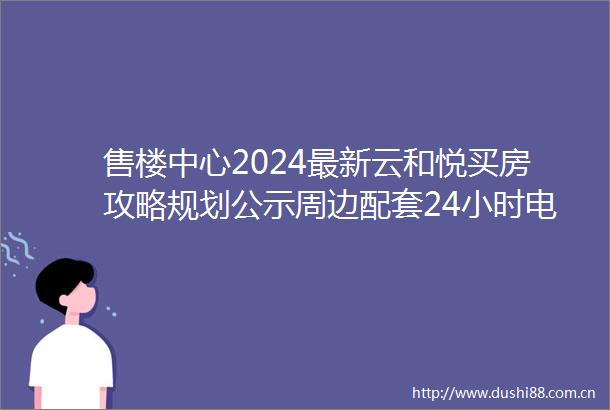 售楼中心2024最新云和悦买房攻略规划公示周边配套24小时电话