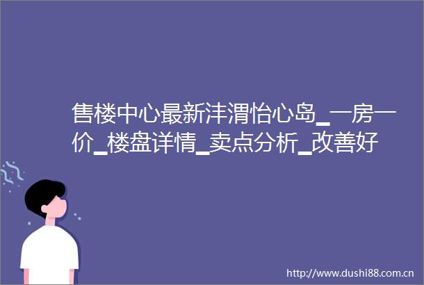 售楼中心最新沣渭怡心岛▁一房一价▁楼盘详情▁卖点分析▁改善好房