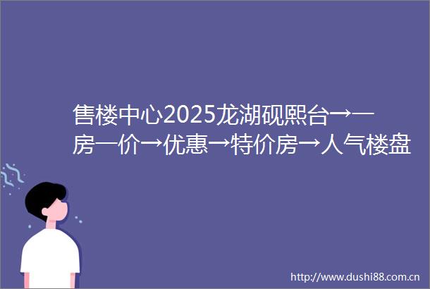 售楼中心2025龙湖砚熙台→一房一价→优惠→特价房→人气楼盘