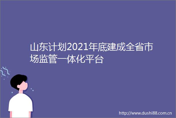 山东计划2021年底建成全省市场监管一体化平台