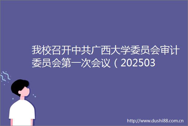 我校召开广西大学委员会审计委员会第一次会议（20250327）