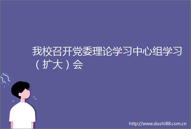 我校召开党委理论学习中心组学习（扩大）会