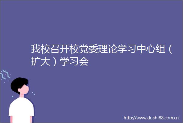 我校召开校党委理论学习中心组（扩大）学习会