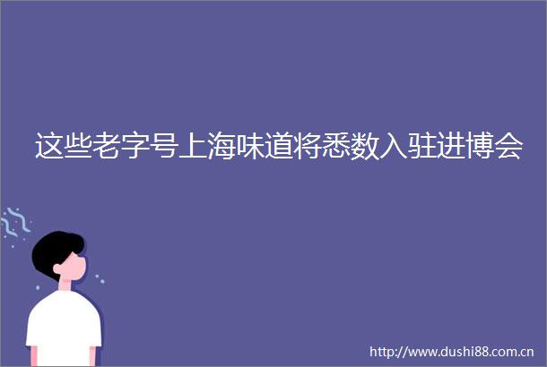 这些老字号上海味道将悉数入驻进博会