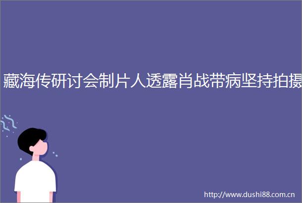 藏海传研讨会制片人透露肖战带病坚持拍摄