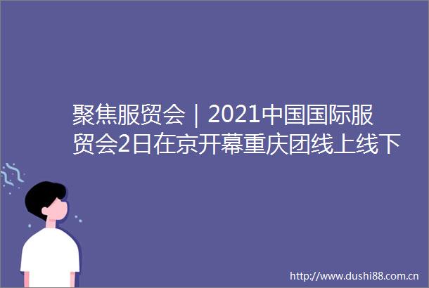 聚焦服贸会｜2021国际服贸会2日在京开幕重庆团线上线下呈现智慧名城最新产品与服务