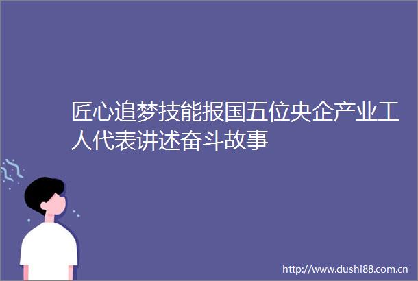 匠心追梦技能报国五位央企产业工人代表讲述奋斗故事