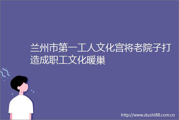 兰州市第一工人文化宫将老院子打造成职工文化暖巢