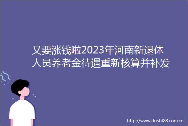又要涨钱啦2023年河南新退休人员养老金待遇重新核算并补发