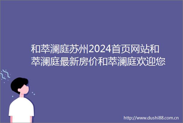 和萃澜庭苏州2024首页网站和萃澜庭最新房价和萃澜庭欢迎您