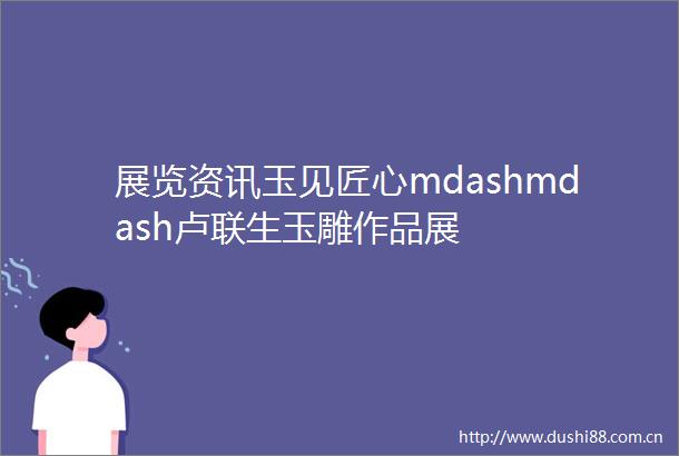 展览资讯玉见匠心mdashmdash卢联生玉雕作品展