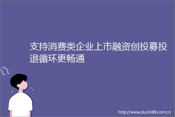 支持消费类企业上市融资创投募投退循环更畅通