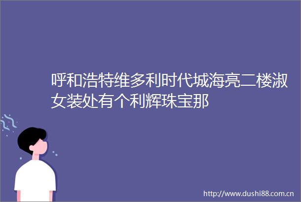 呼和浩特维多利时代城海亮二楼淑女装处有个利辉珠宝那