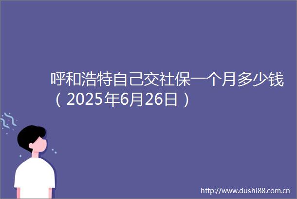 呼和浩特自己交社保一个月多少钱（2025年6月26日）