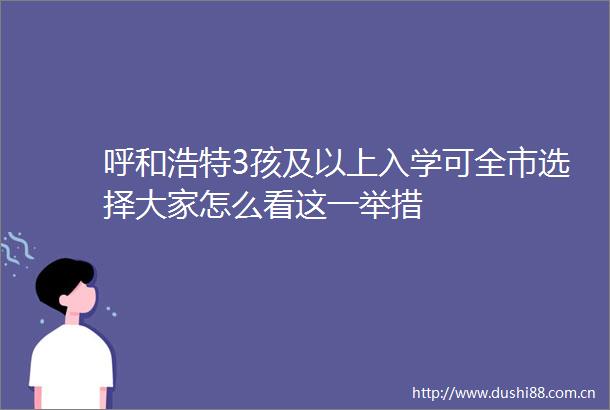 呼和浩特3孩及以上入学可全市选择大家怎么看这一举措