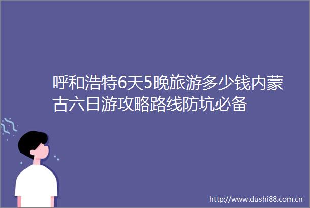呼和浩特6天5晚旅游多少钱内蒙古六日游攻略路线防坑必备