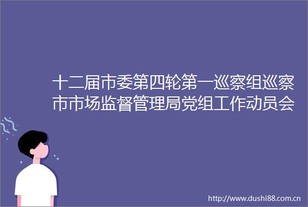 十二届市委第四轮第一巡察组巡察市市场监督管理局党组工作动员会召开