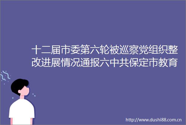 十二届市委第六轮被巡察党组织整改进展情况通报六保定市教育考试院党组