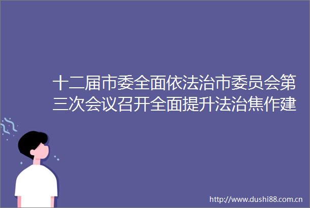 十二届市委全面依法治市委员会第三次会议召开全面提升法治焦作建设效能以高水平法治护航高质量发展李亦博主持并讲话