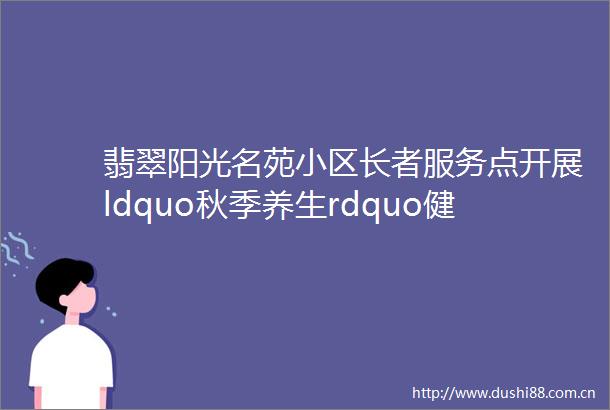 翡翠阳光名苑小区长者服务点开展ldquo秋季养生rdquo健康讲座