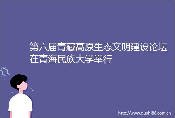 第六届青藏高原生态文明建设论坛在青海民族大学举行